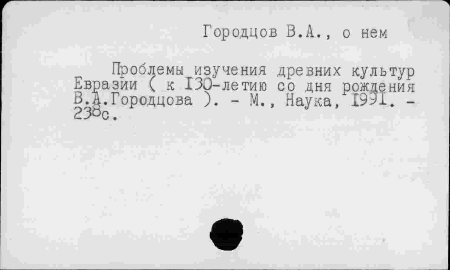 ﻿Городцов В.А., о нем
Проблемы изучения древних культур Евразии ( к 130-летию со дня рождения В.А.Городцова ). - М., Наука, 1931. -